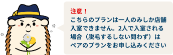 注意！こちらのプランは一人のみしか店舗入室できません。2人で入室される場合（脱毛するしない問わず）はペアのプランをお申し込みください